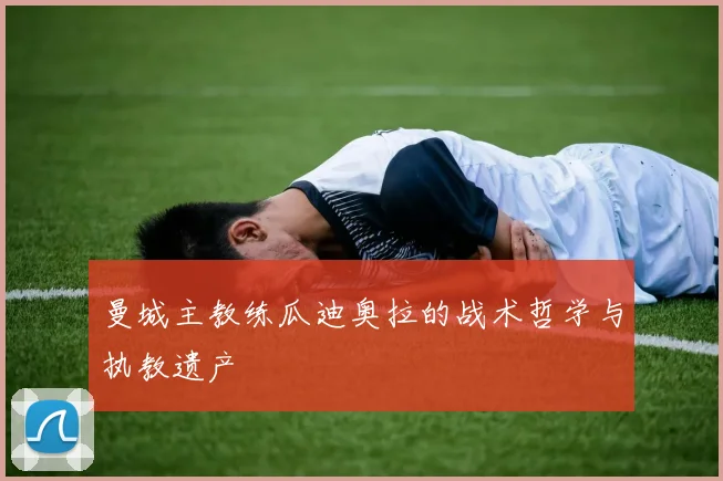 曼城主教练瓜迪奥拉的战术哲学与执教遗产
