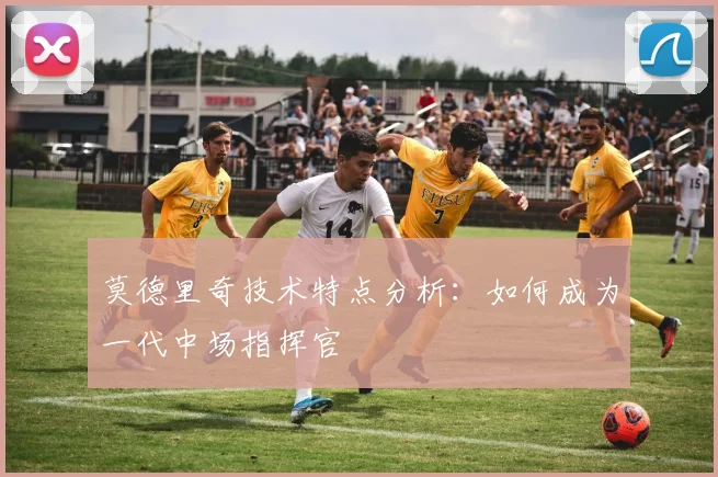 莫德里奇技术特点分析：如何成为一代中场指挥官