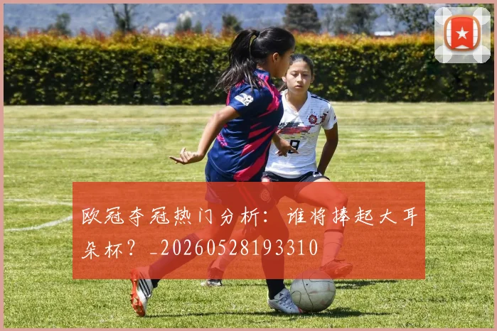 欧冠夺冠热门分析:谁将捧起大耳朵杯?_20260528193310