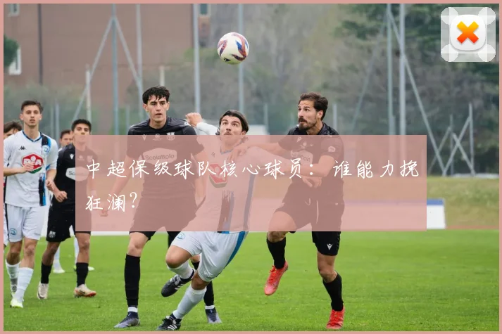 中超保级球队核心球员：谁能力挽狂澜？