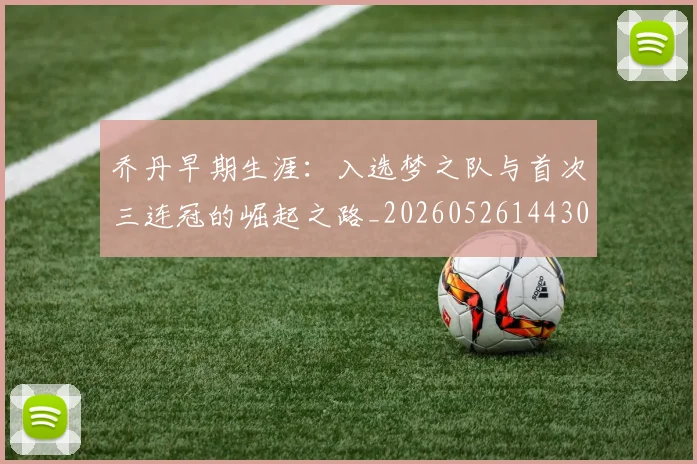 乔丹早期生涯:入选梦之队与首次三连冠的崛起之路_20260526144302