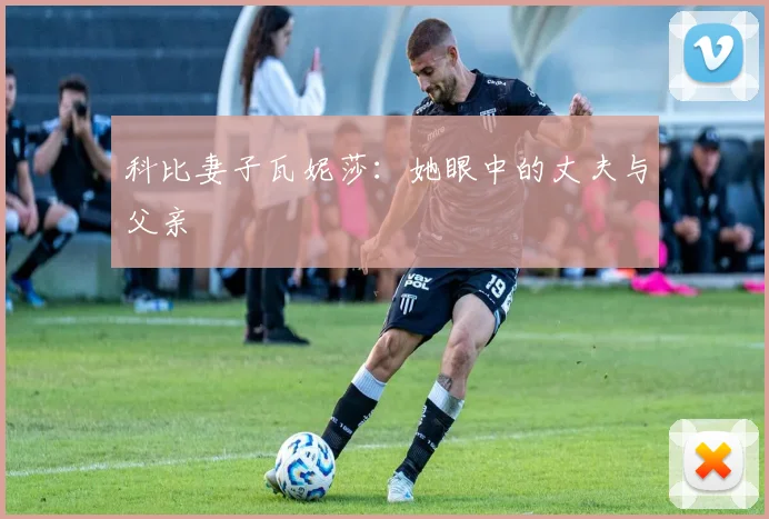 科比妻子瓦妮莎：她眼中的丈夫与父亲