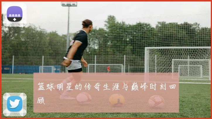 篮球明星的传奇生涯与巅峰时刻回顾