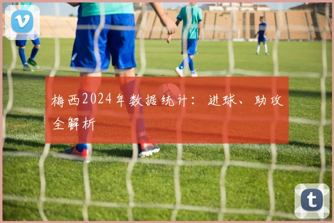 梅西2024年数据统计：进球、助攻全解析
