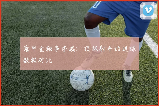 意甲金靴争夺战：顶级射手的进球数据对比