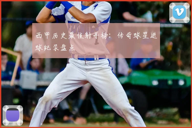 西甲历史最佳射手榜：传奇球星进球纪录盘点