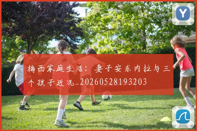 梅西家庭生活：妻子安东内拉与三个孩子近况_20260528193203