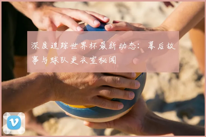 深度追踪世界杯最新动态：幕后故事与球队更衣室秘闻