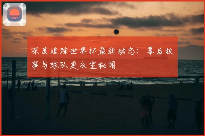 深度追踪世界杯最新动态：幕后故事与球队更衣室秘闻