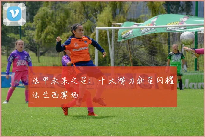 法甲未来之星:十大潜力新星闪耀法兰西赛场
