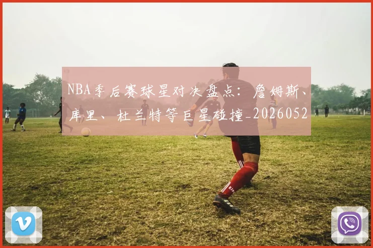 NBA季后赛球星对决盘点:詹姆斯、库里、杜兰特等巨星碰撞_20260526125443