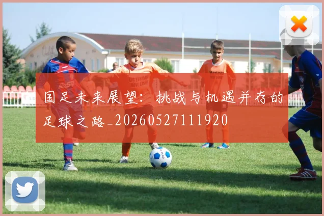 国足未来展望:挑战与机遇并存的足球之路_20260527111920