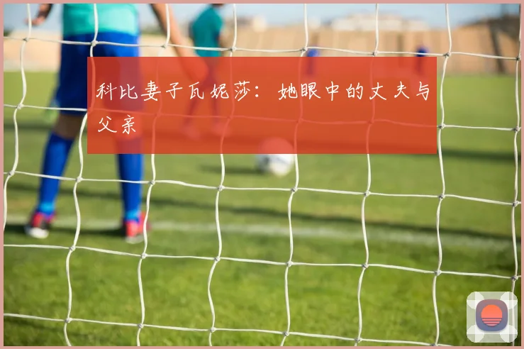 科比妻子瓦妮莎：她眼中的丈夫与父亲