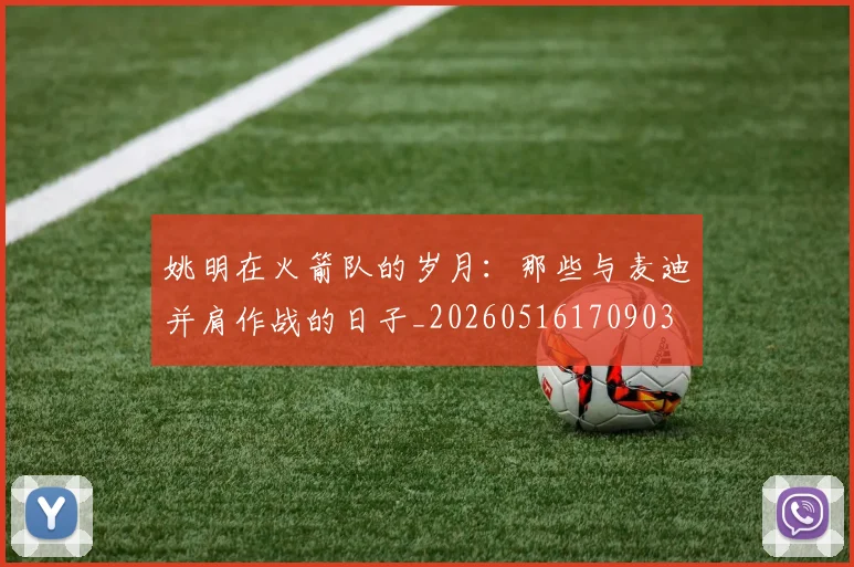 姚明在火箭队的岁月：那些与麦迪并肩作战的日子_20260516170903