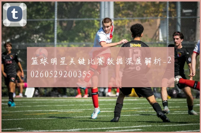 篮球明星关键比赛数据深度解析_20260529200355
