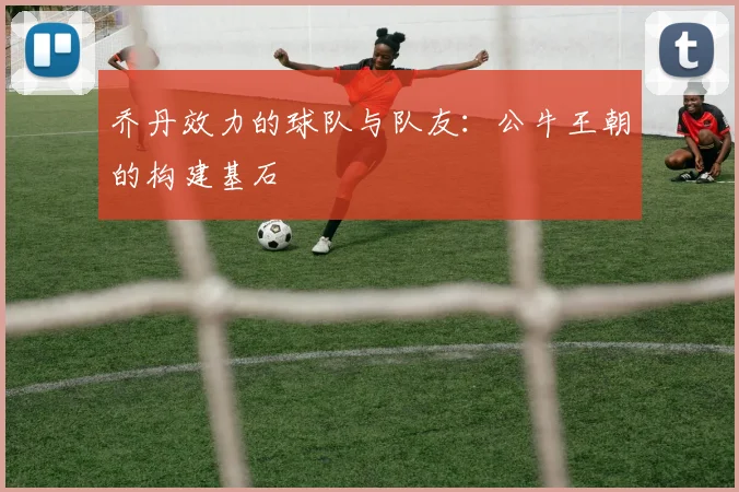 乔丹效力的球队与队友：公牛王朝的构建基石