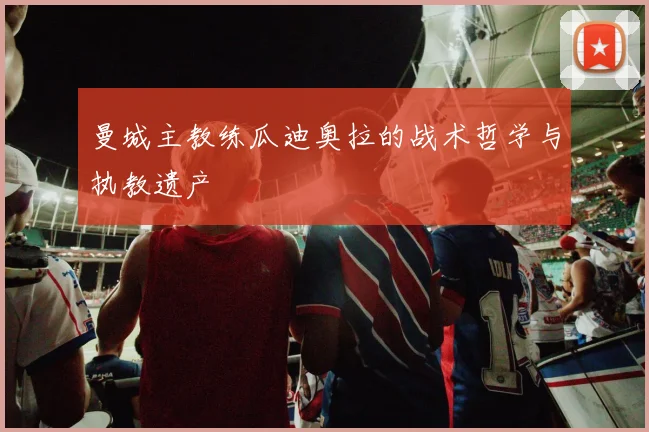 曼城主教练瓜迪奥拉的战术哲学与执教遗产