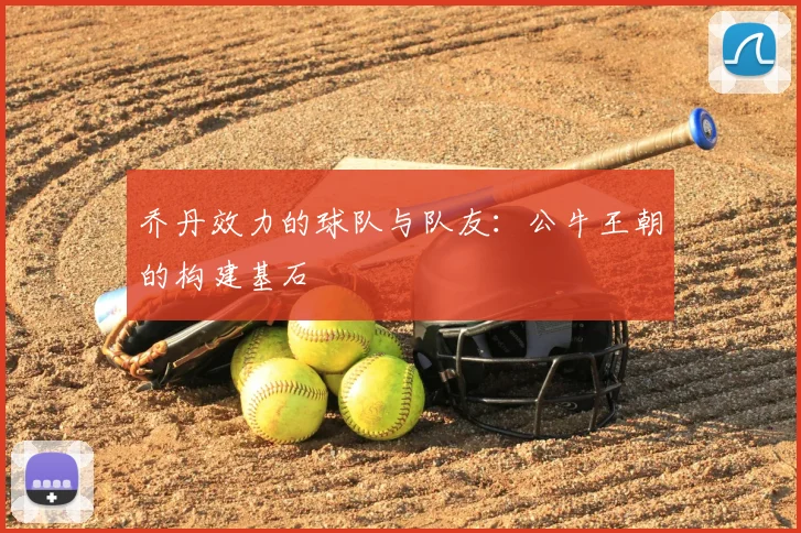 乔丹效力的球队与队友：公牛王朝的构建基石