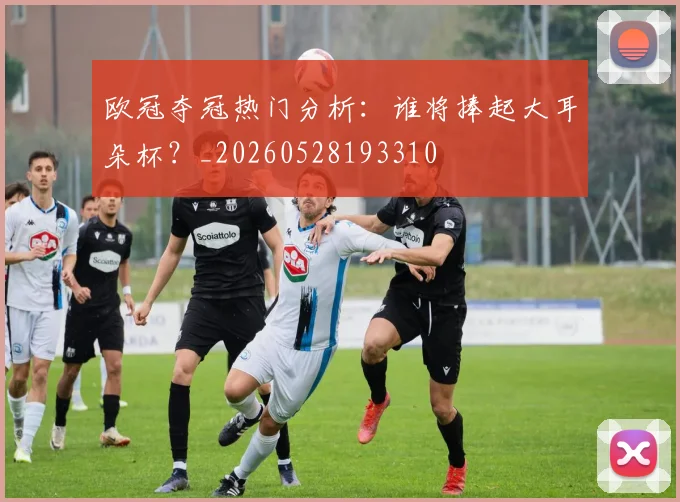 欧冠夺冠热门分析：谁将捧起大耳朵杯？_20260528193310